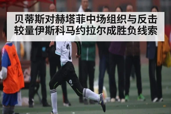 贝蒂斯对赫塔菲中场组织与反击较量伊斯科马约拉尔成胜负线索