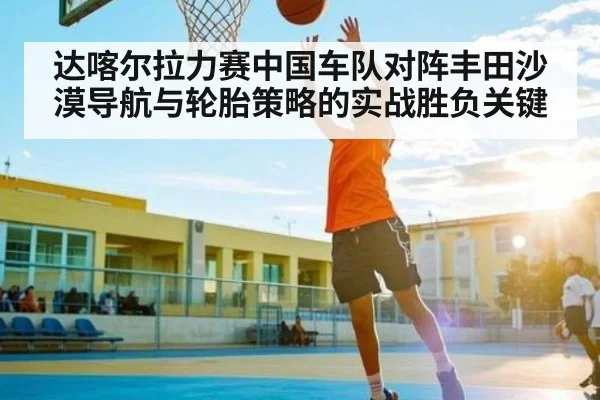 达喀尔拉力赛中国车队对阵丰田沙漠导航与轮胎策略的实战胜负关键 | Starrysky Spor